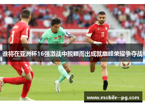谁将在亚洲杯16强激战中脱颖而出成就巅峰荣耀争夺战