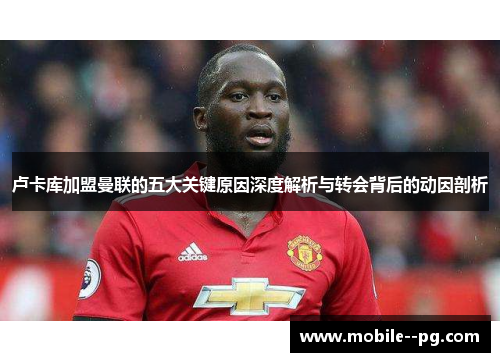 卢卡库加盟曼联的五大关键原因深度解析与转会背后的动因剖析