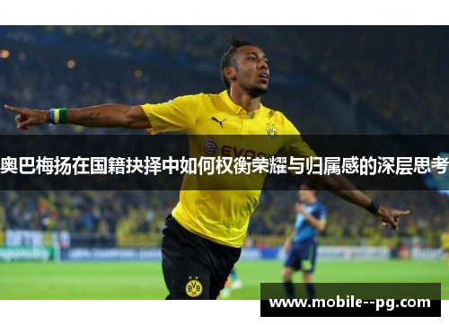 奥巴梅扬在国籍抉择中如何权衡荣耀与归属感的深层思考