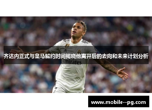 齐达内正式与皇马解约时间揭晓他离开后的去向和未来计划分析